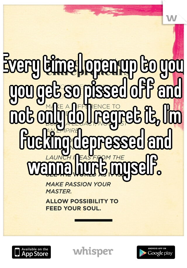 Every time I open up to you, you get so pissed off and not only do I regret it, I'm fucking depressed and wanna hurt myself. 