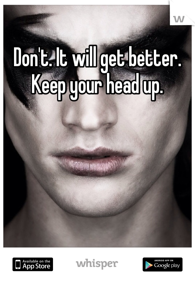 Don't. It will get better. Keep your head up.