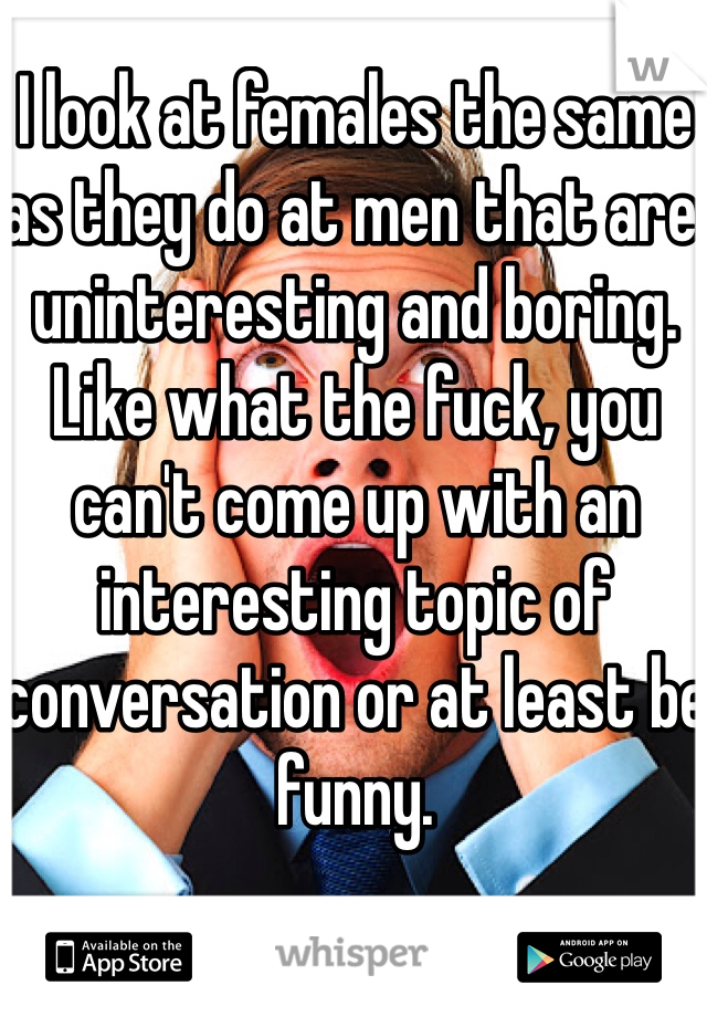I look at females the same as they do at men that are uninteresting and boring. Like what the fuck, you can't come up with an interesting topic of conversation or at least be funny. 