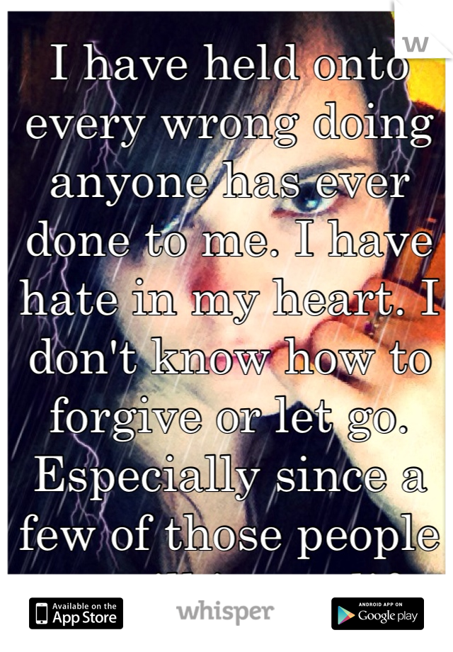 I have held onto every wrong doing anyone has ever done to me. I have hate in my heart. I don't know how to forgive or let go. Especially since a few of those people are still in my life. 