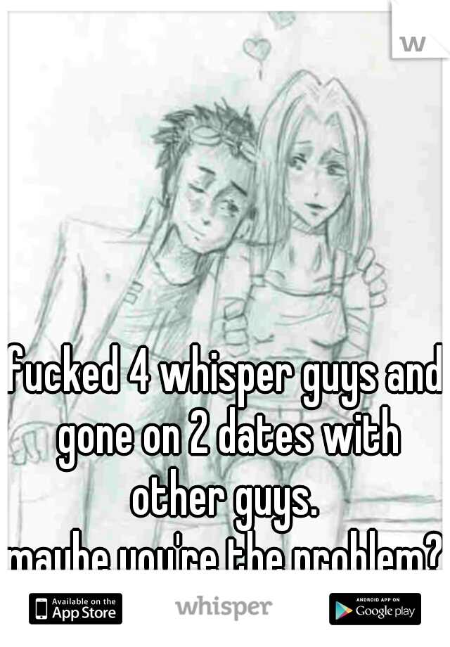 fucked 4 whisper guys and gone on 2 dates with other guys. 

maybe you're the problem?
