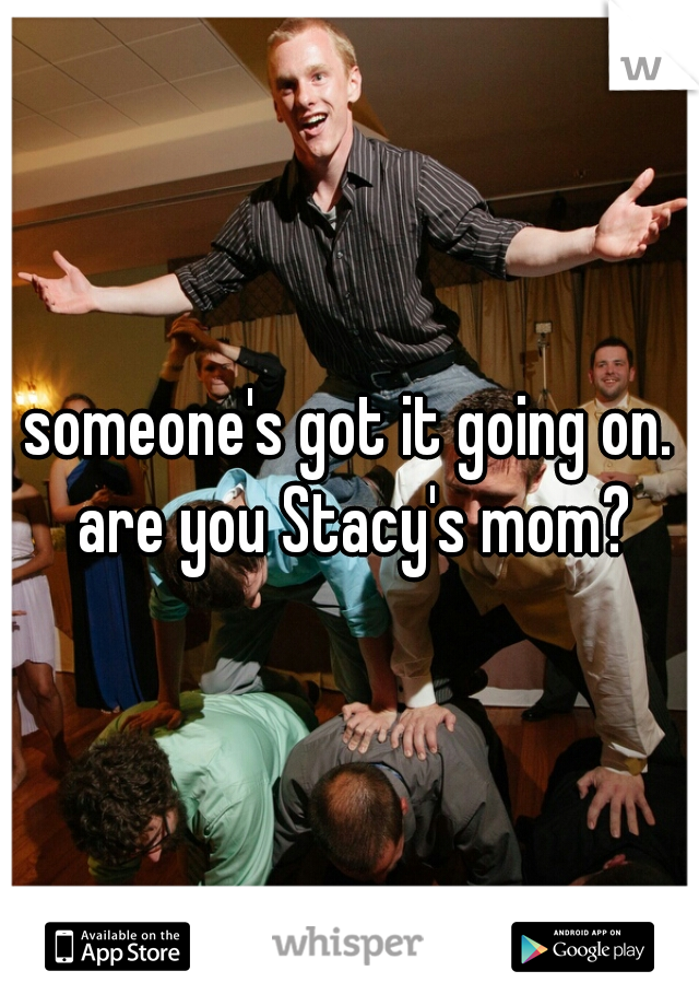 someone's got it going on. are you Stacy's mom?