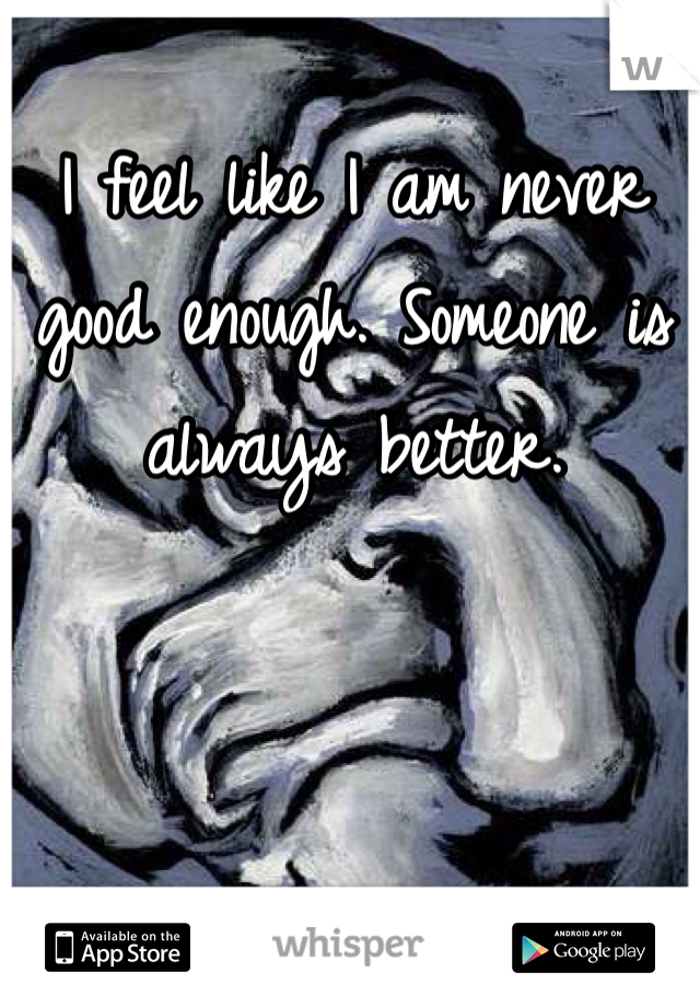 I feel like I am never good enough. Someone is always better. 
