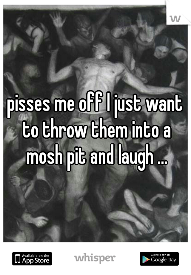 pisses me off I just want to throw them into a mosh pit and laugh ...