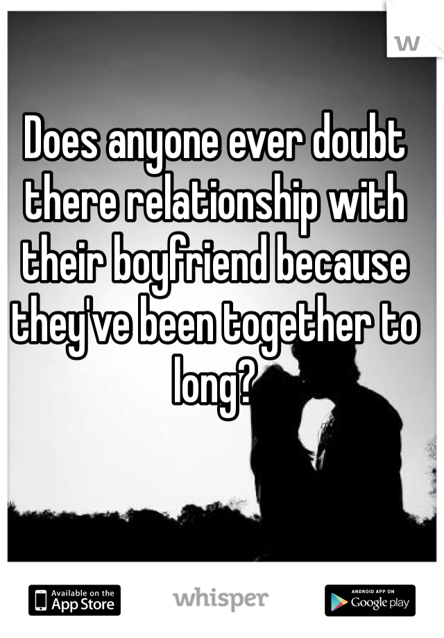 Does anyone ever doubt there relationship with their boyfriend because they've been together to long? 