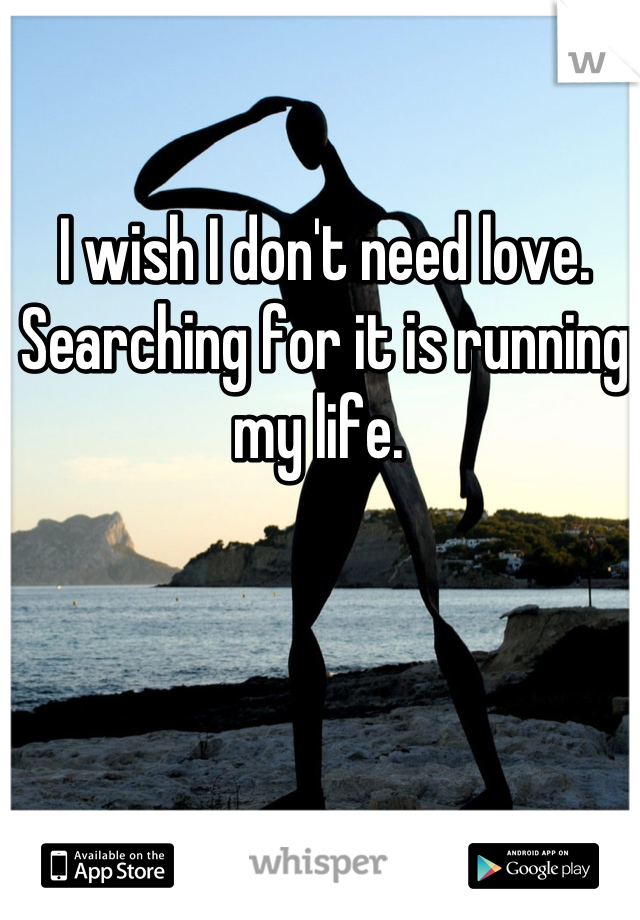 I wish I don't need love.
Searching for it is running my life. 
