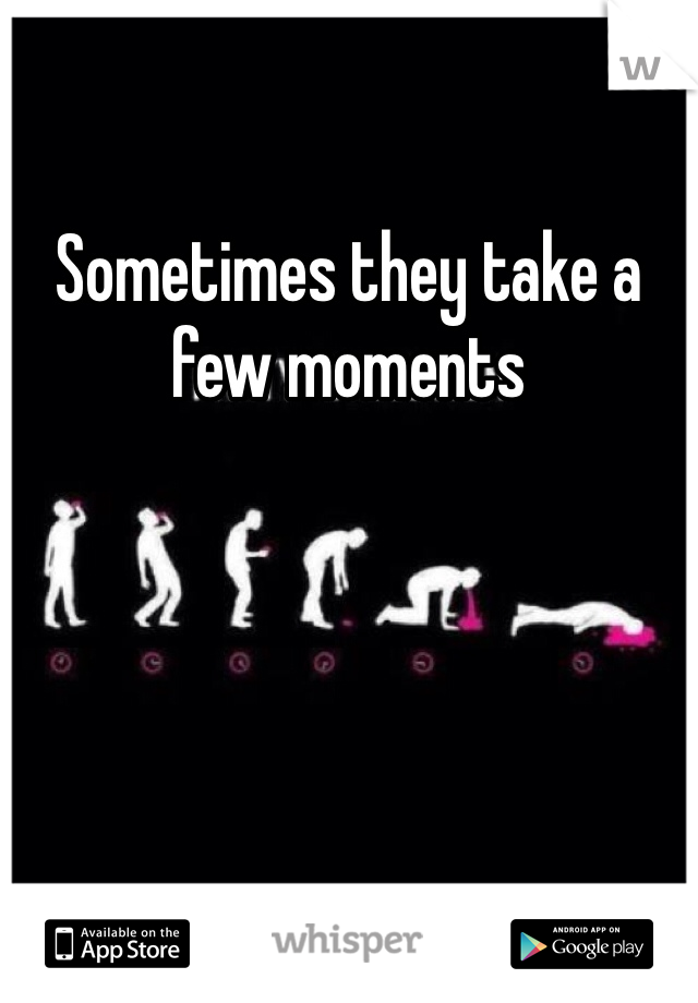 Sometimes they take a few moments