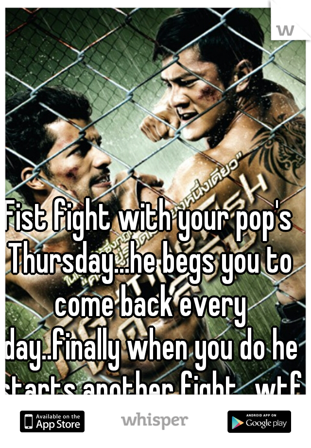 Fist fight with your pop's Thursday...he begs you to come back every day..finally when you do he starts another fight...wtf
