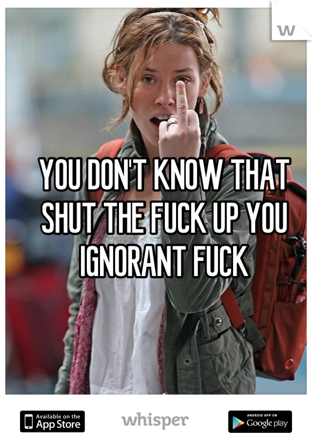YOU DON'T KNOW THAT SHUT THE FUCK UP YOU IGNORANT FUCK
