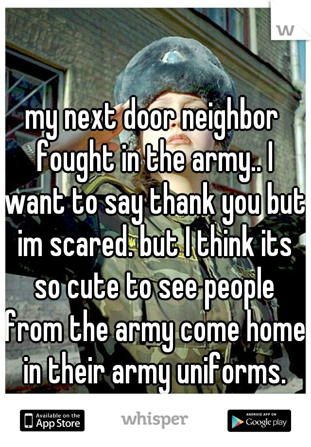 my next door neighbor fought in the army.. I want to say thank you but im scared. but I think its so cute to see people from the army come home in their army uniforms. ♡ 