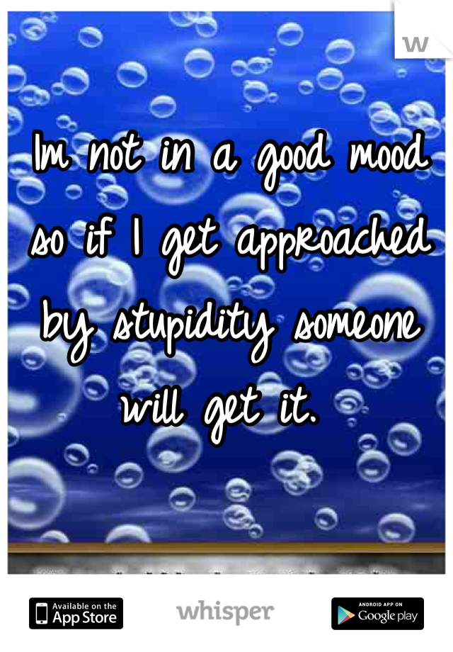 Im not in a good mood so if I get approached by stupidity someone will get it. 