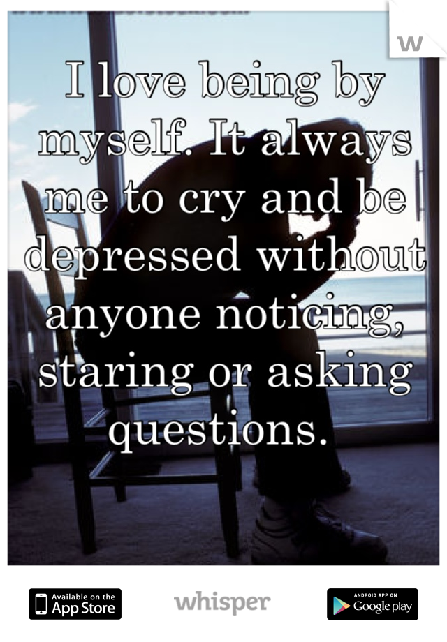 I love being by myself. It always me to cry and be depressed without anyone noticing, staring or asking questions. 