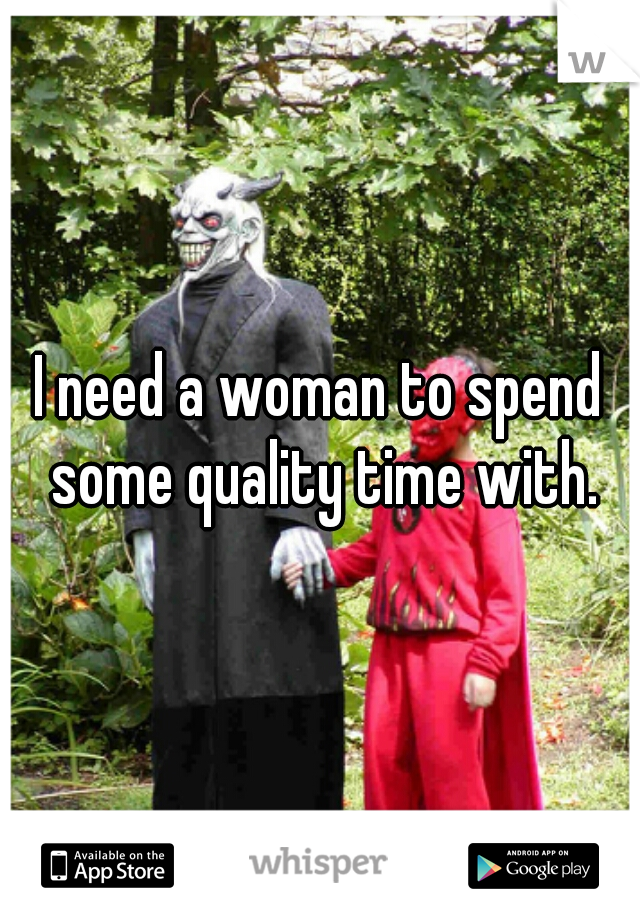 I need a woman to spend some quality time with.