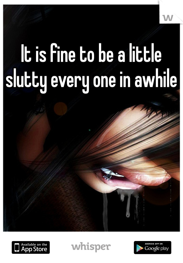 It is fine to be a little slutty every one in awhile