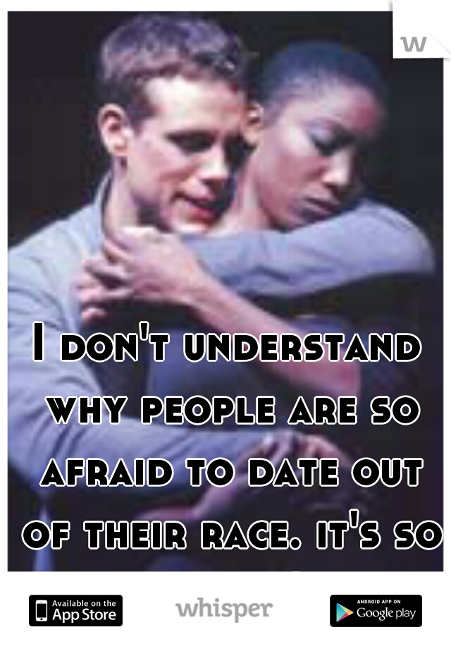 I don't understand why people are so afraid to date out of their race. it's so stupid!