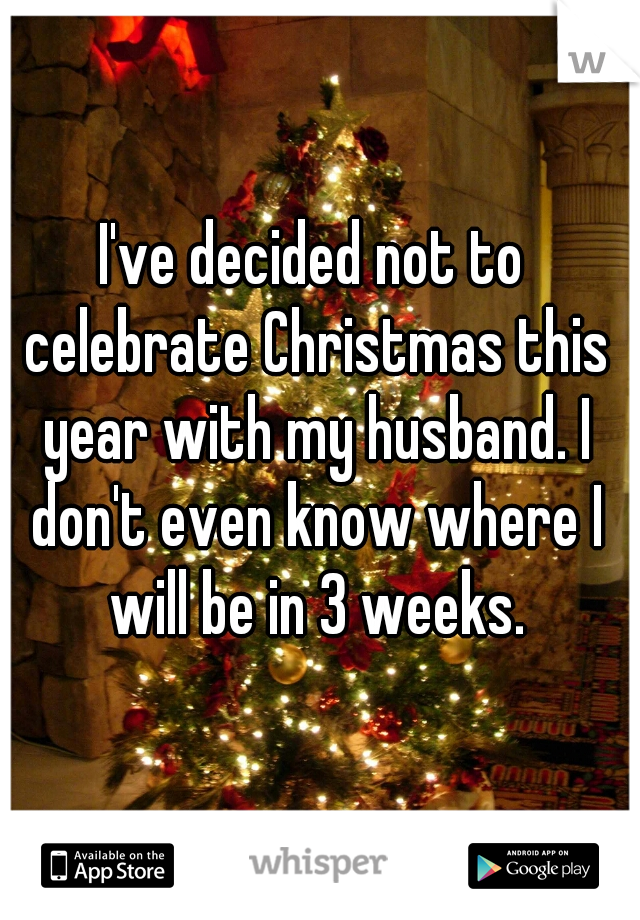 I've decided not to celebrate Christmas this year with my husband. I don't even know where I will be in 3 weeks.