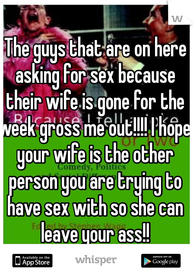 The guys that are on here asking for sex because their wife is gone for the week gross me out!!!! I hope your wife is the other person you are trying to have sex with so she can leave your ass!! 
