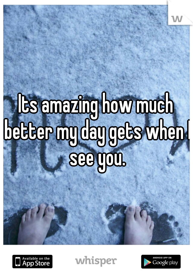 Its amazing how much better my day gets when I see you.
