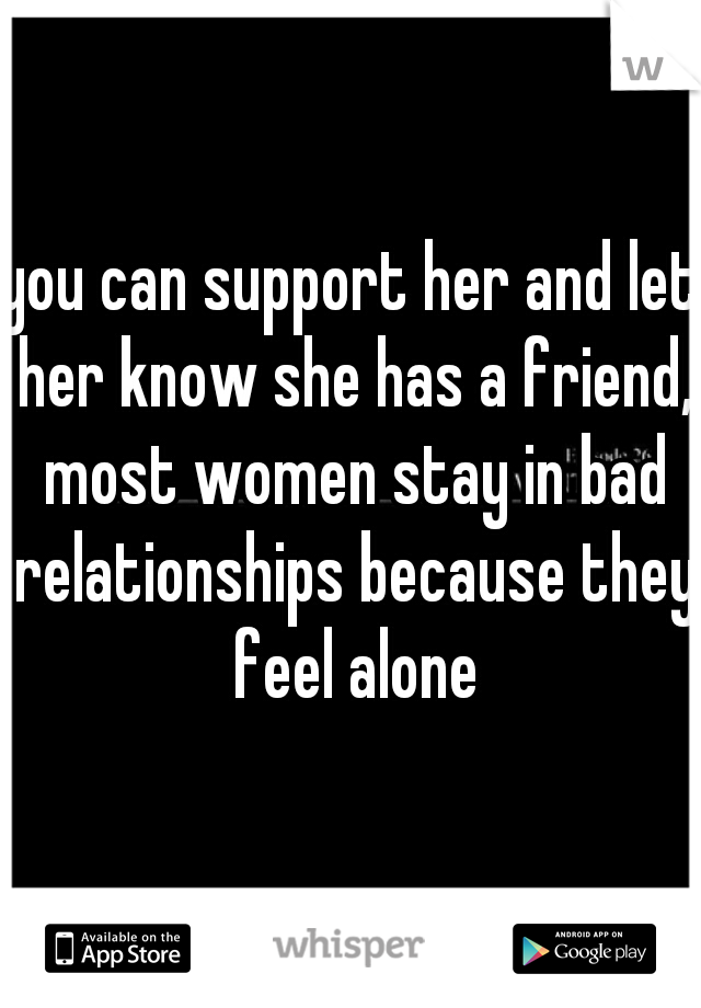 you can support her and let her know she has a friend, most women stay in bad relationships because they feel alone