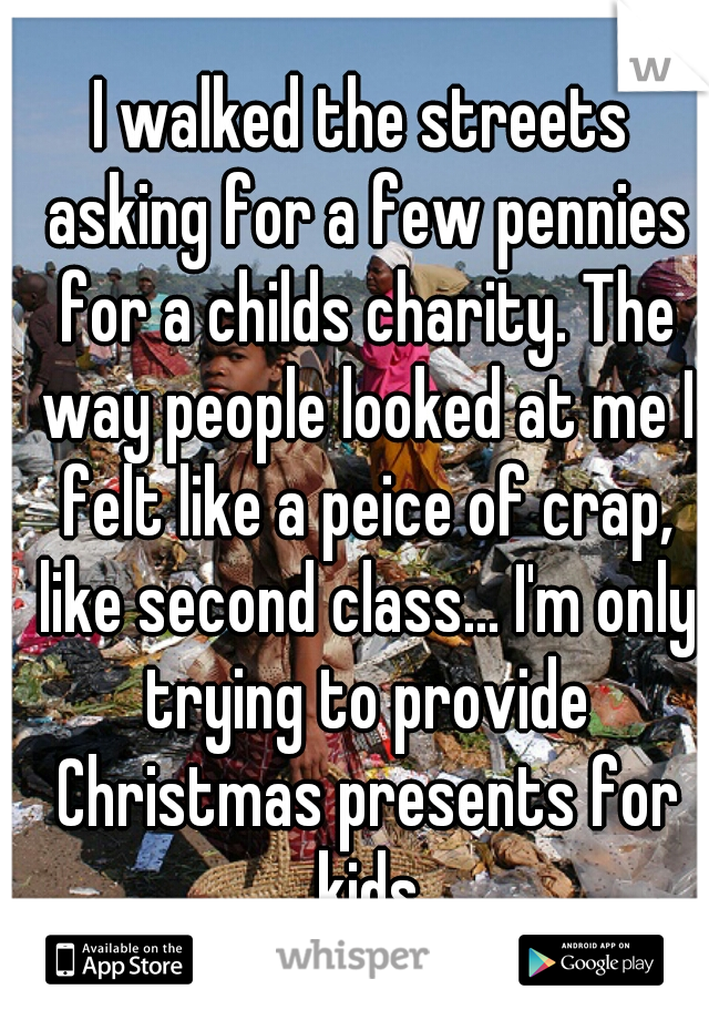 I walked the streets asking for a few pennies for a childs charity. The way people looked at me I felt like a peice of crap, like second class... I'm only trying to provide Christmas presents for kids
