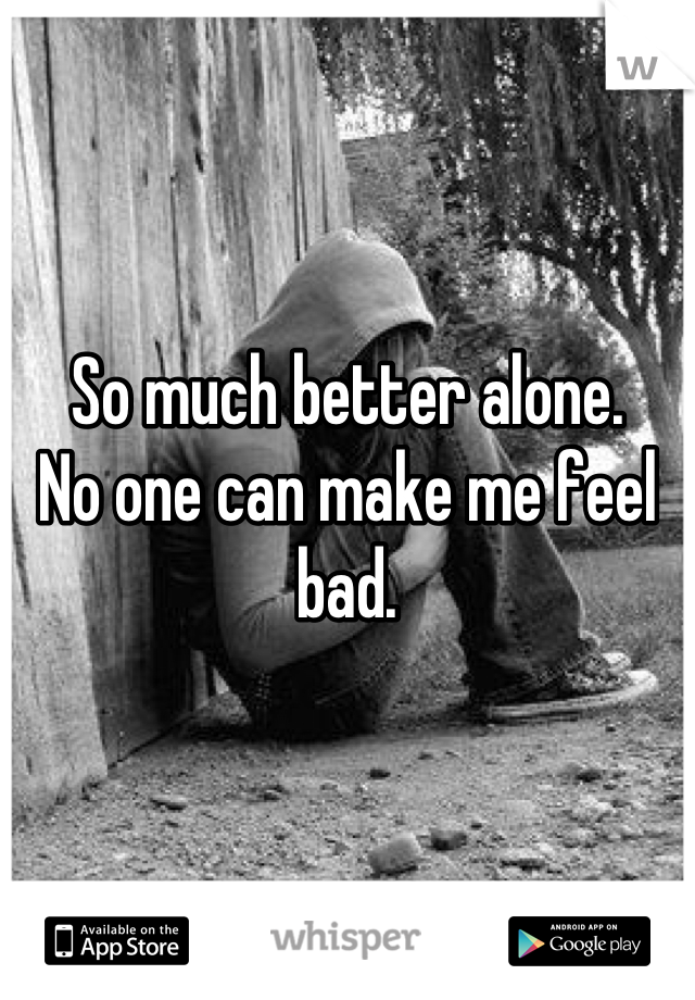 So much better alone. 
No one can make me feel bad.