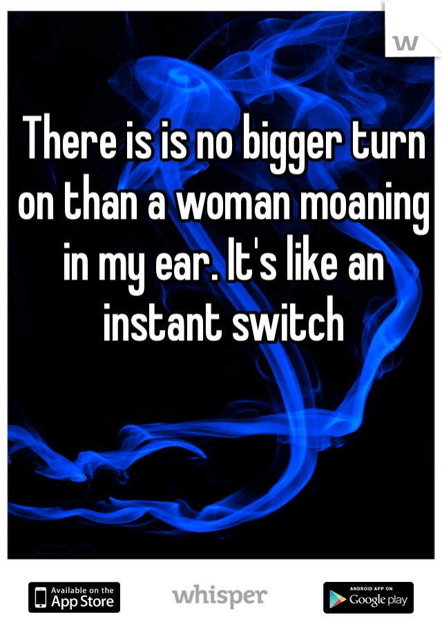 There is is no bigger turn on than a woman moaning in my ear. It's like an instant switch 