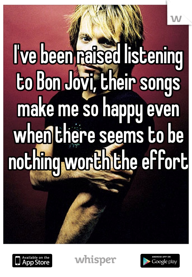 I've been raised listening to Bon Jovi, their songs make me so happy even when there seems to be nothing worth the effort
