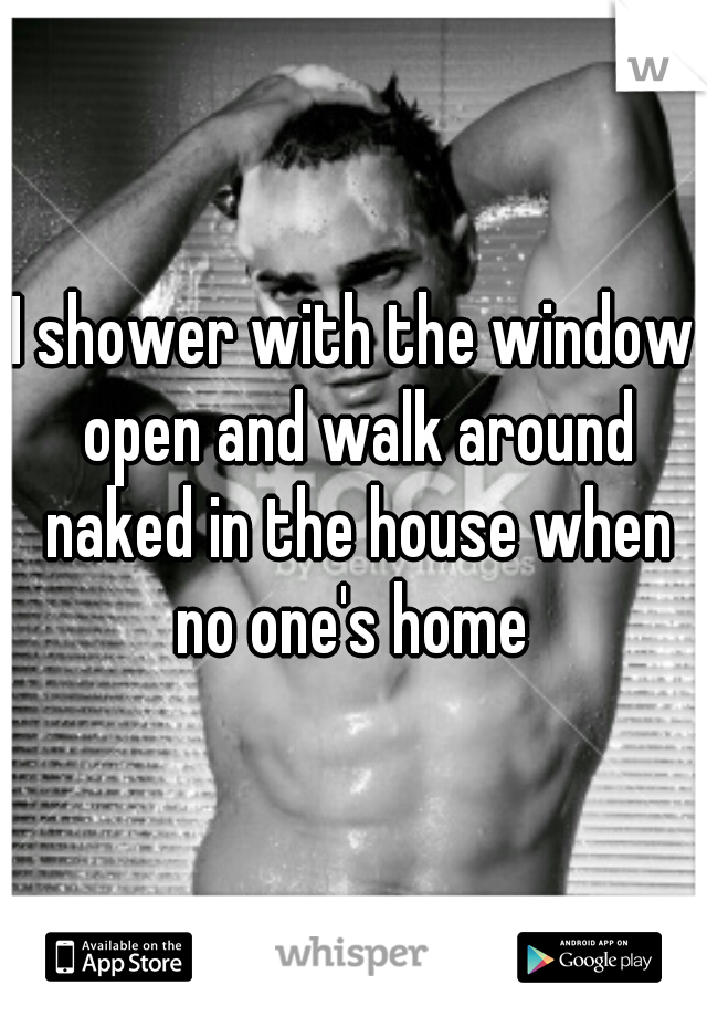 I shower with the window open and walk around naked in the house when no one's home 