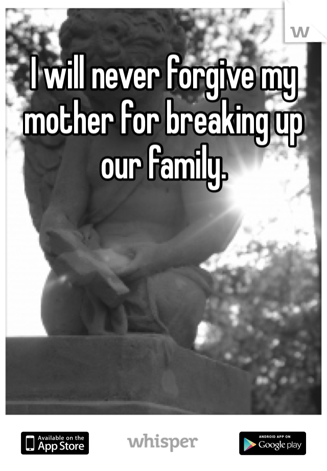 I will never forgive my mother for breaking up our family. 
