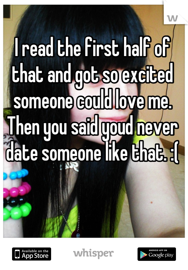 I read the first half of that and got so excited someone could love me. Then you said youd never date someone like that. :(
