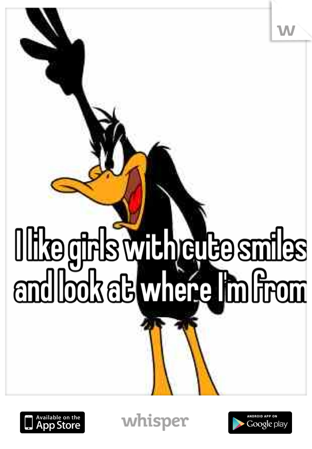I like girls with cute smiles and look at where I'm from 