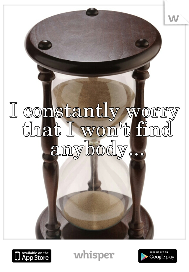 I constantly worry that I won't find anybody...