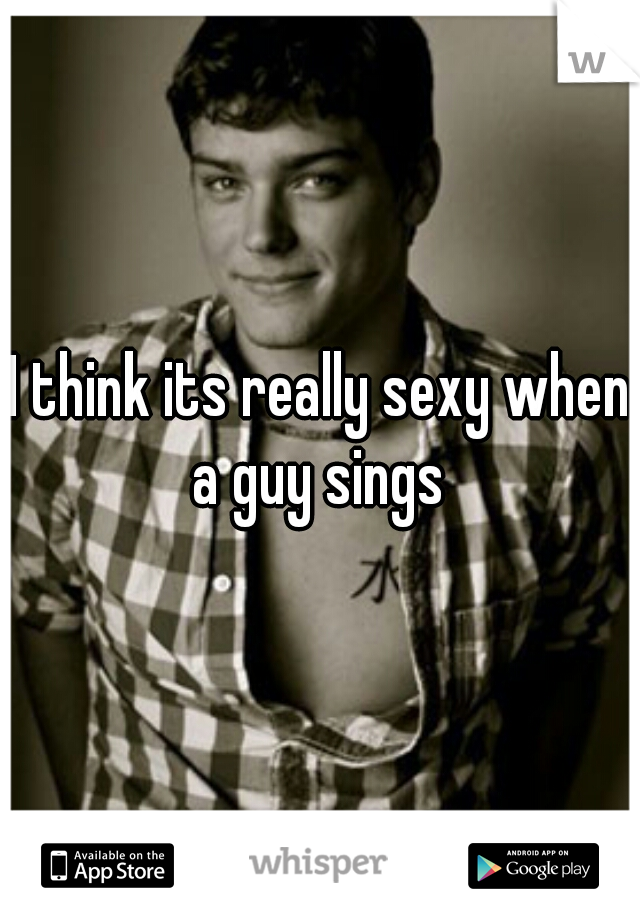 I think its really sexy when a guy sings 


