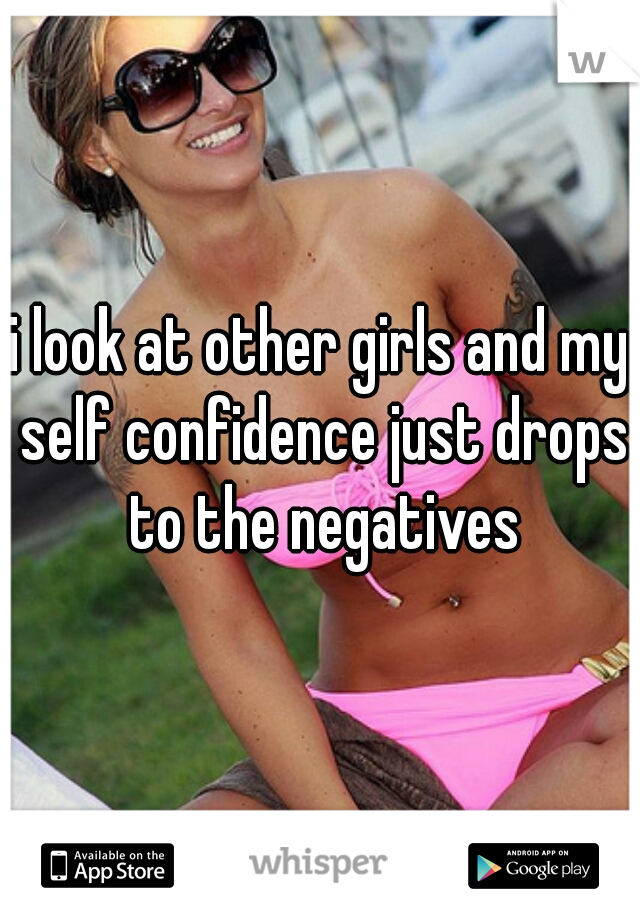 i look at other girls and my self confidence just drops to the negatives