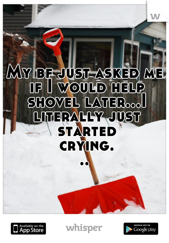 My bf just asked me if I would help shovel later...I literally just started crying...