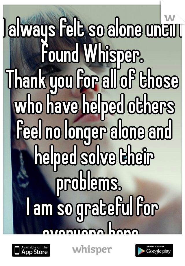 I always felt so alone until I found Whisper. 
Thank you for all of those who have helped others feel no longer alone and helped solve their problems.   
I am so grateful for everyone here. 