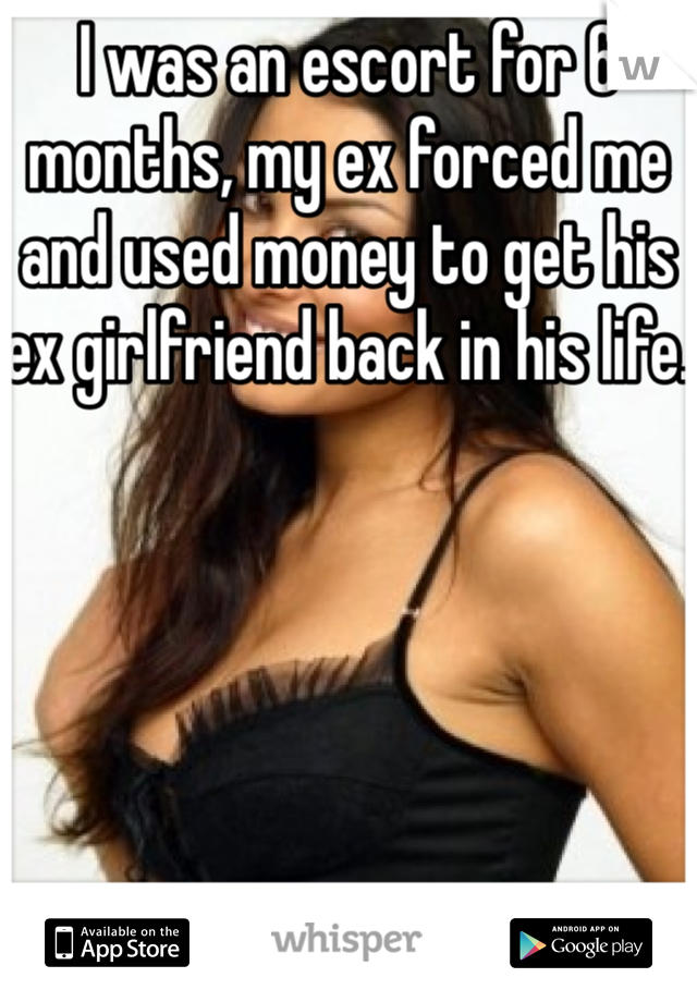 I was an escort for 6 months, my ex forced me and used money to get his ex girlfriend back in his life. 