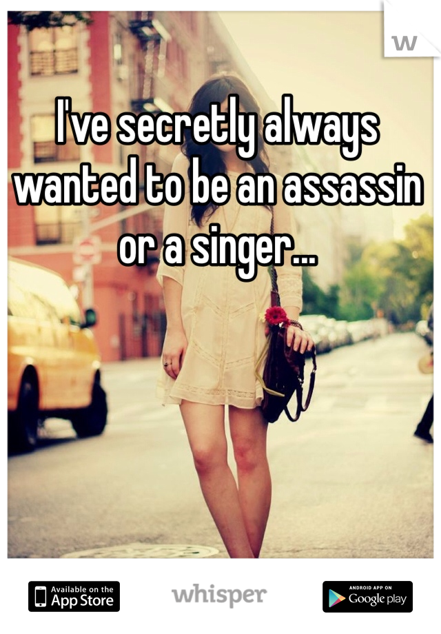 I've secretly always wanted to be an assassin or a singer...
