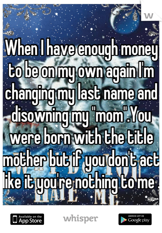 When I have enough money to be on my own again I'm changing my last name and disowning my "mom".You were born with the title mother but if you don't act like it you're nothing to me .