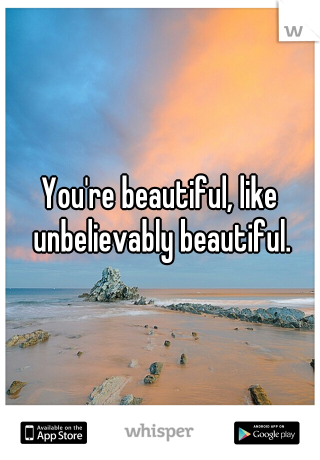 You're beautiful, like unbelievably beautiful.