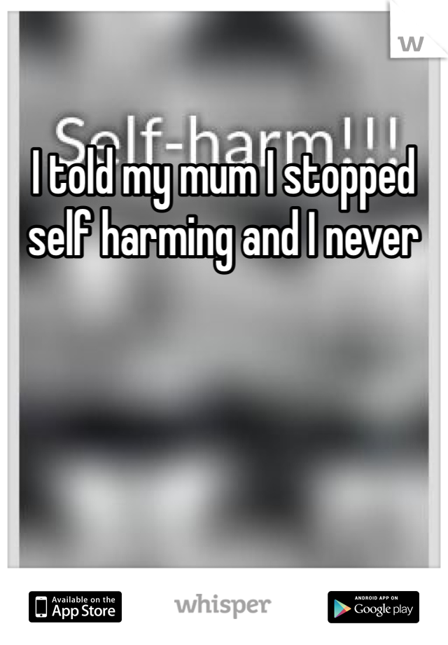 I told my mum I stopped self harming and I never 