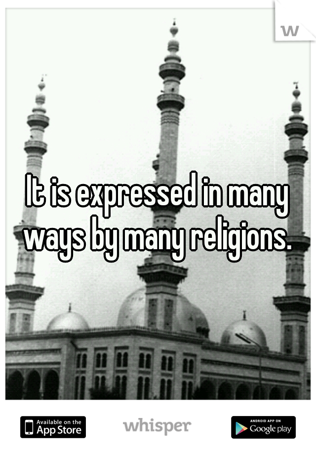 It is expressed in many ways by many religions. 