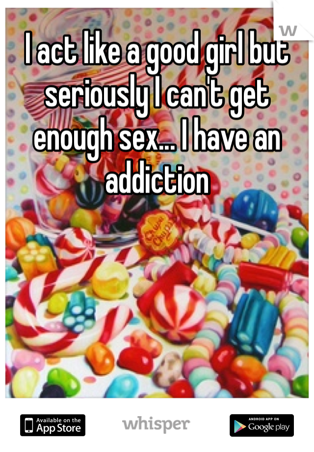 I act like a good girl but seriously I can't get enough sex... I have an addiction 
