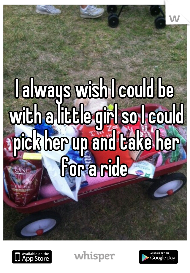 I always wish I could be with a little girl so I could pick her up and take her for a ride 
