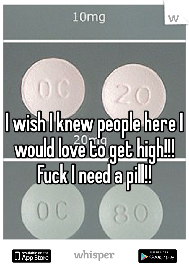 I wish I knew people here I would love to get high!!! Fuck I need a pill!! 