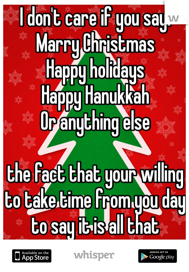 I don't care if you say:
Marry Christmas
Happy holidays
Happy Hanukkah 
Or anything else 

the fact that your willing to take time from you day to say it is all that matters to me. 