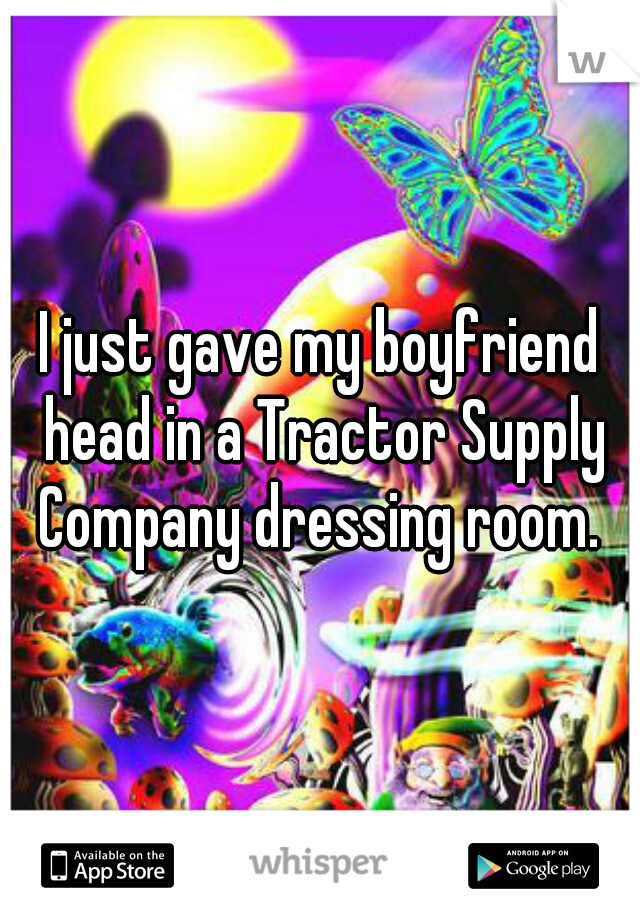 I just gave my boyfriend head in a Tractor Supply Company dressing room. 
