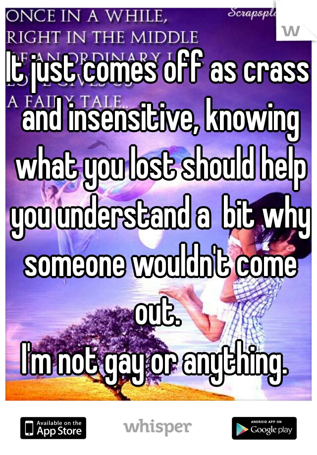 It just comes off as crass and insensitive, knowing what you lost should help you understand a  bit why someone wouldn't come out. 

I'm not gay or anything. 