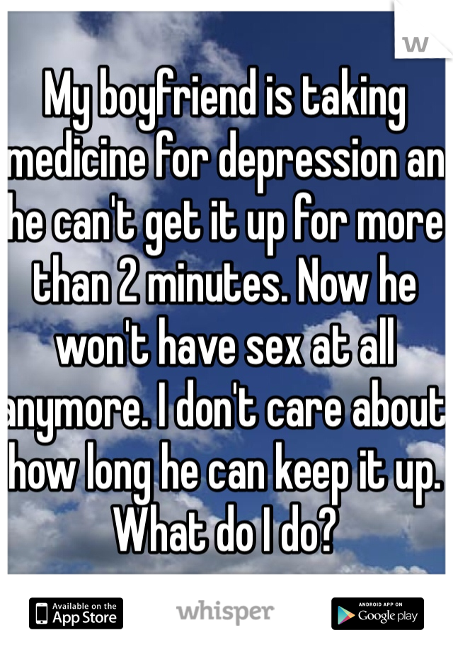 My boyfriend is taking medicine for depression an he can't get it up for more than 2 minutes. Now he won't have sex at all anymore. I don't care about how long he can keep it up. What do I do?