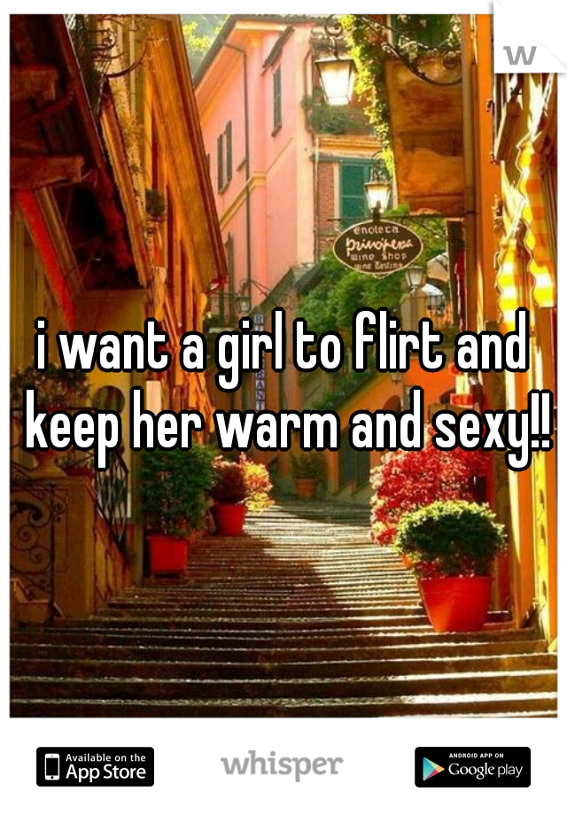 i want a girl to flirt and keep her warm and sexy!!